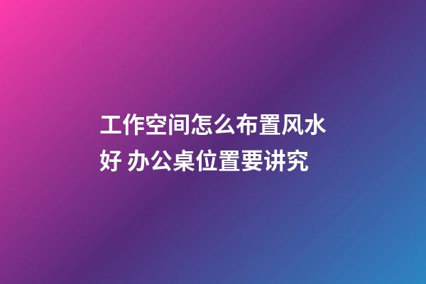 工作空间怎么布置风水好 办公桌位置要讲究